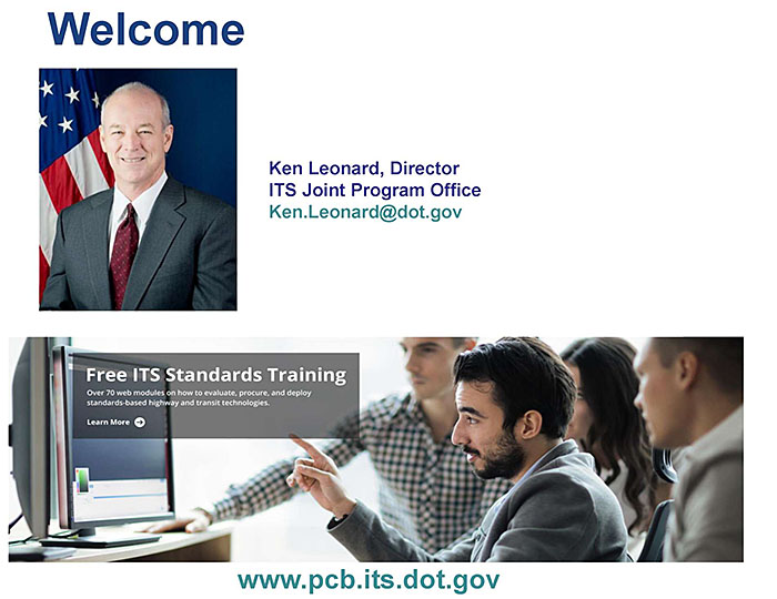 This slide contains a graphic with the word “Welcome” in large letters, photo of Kenneth Leonard, Director ITS Joint Program Office - Ken.Leonard@dot.gov - and on the bottom is a screeshot of the ITS JPO website - www.its.dot.gov/pcb