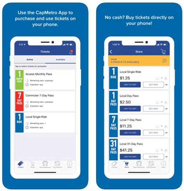 Two mobile app screens from the CapMetro Mobile Traveler and Payment App. The first screen has a caption ‘Use the CapMetro App to purchase and use tickets on your phone” with a screen shot of “Tickets” and two tabs – “Active” and “Available”. The Available selection is shown on the screen with three options – “1 Month Pass Access Monthly Pass”, “7 Day Pass Commuter 7-Day Pass”, and 1 Ride Local Single Ride”. The second screen has a caption “No Cash? Buy tickets directly on your phone!” The screen header reads “Store” with a cart on the same line. Under the header is a caption that reads “Local, 4 products available”. The four products listed under it include: “1 Ride Local single ride $1.25” with two buttons “Add to Card” or “Buy Now” - “1 day pass Local day pass $2.50” with two buttons “Add to Card” or “Buy Now” - “7 day pass Local 7-day pass $11.25” with two buttons “Add to Card” or “Buy Now” - “31 day pass Local 31-day pass $41.25” with two buttons “Add to Card” or “Buy Now”